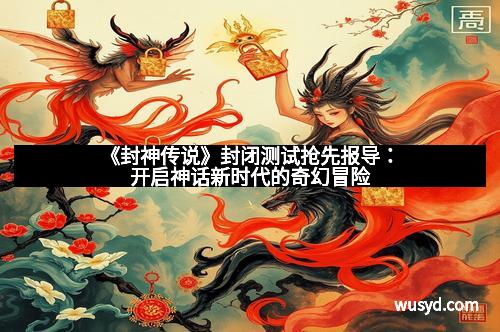 《封神传说》封闭测试抢先报导:开启神话新时代的奇幻冒险