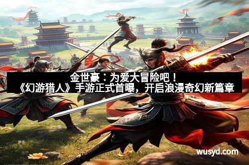 金世豪:为爱大冒险吧!《幻游猎人》手游正式首曝,开启浪漫奇幻新篇章